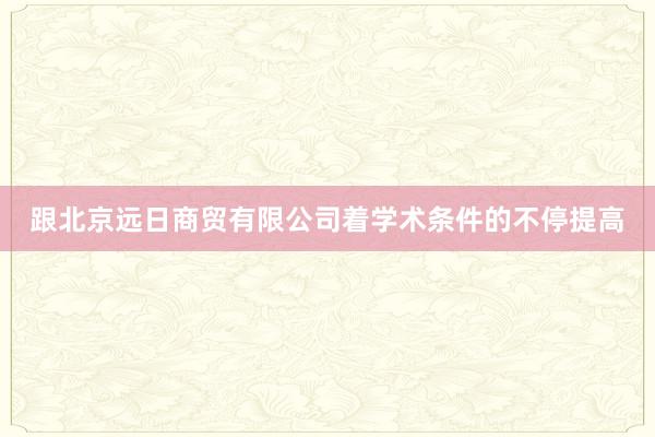 跟北京远日商贸有限公司着学术条件的不停提高
