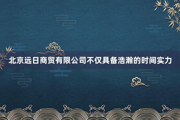 北京远日商贸有限公司不仅具备浩瀚的时间实力